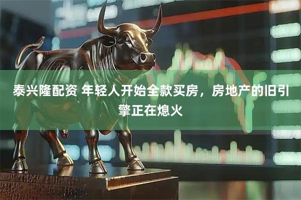 泰兴隆配资 年轻人开始全款买房，房地产的旧引擎正在熄火