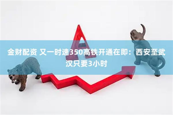 金财配资 又一时速350高铁开通在即：西安至武汉只要3小时