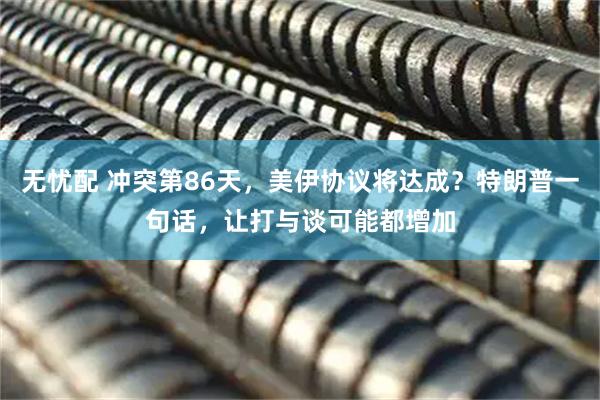 无忧配 冲突第86天，美伊协议将达成？特朗普一句话，让打与谈可能都增加