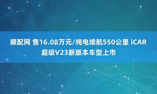 顺配网 售16.08万元/纯电续航550公里 iCAR超级V23新版本车型上市