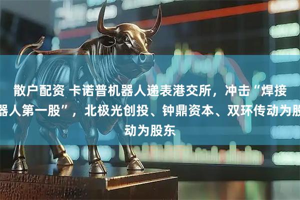 散户配资 卡诺普机器人递表港交所，冲击“焊接机器人第一股”，北极光创投、钟鼎资本、双环传动为股东