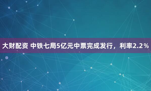 大财配资 中铁七局5亿元中票完成发行，利率2.2％