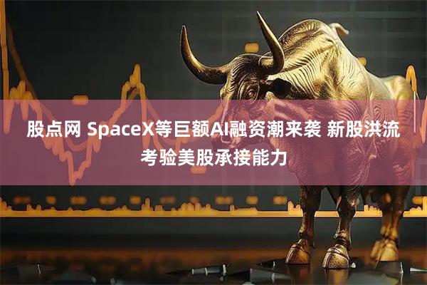 股点网 SpaceX等巨额AI融资潮来袭 新股洪流考验美股承接能力
