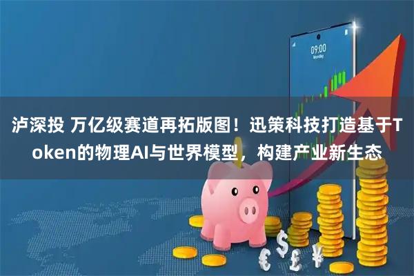 泸深投 万亿级赛道再拓版图！迅策科技打造基于Token的物理AI与世界模型，构建产业新生态