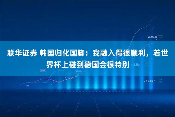 联华证券 韩国归化国脚：我融入得很顺利，若世界杯上碰到德国会很特别