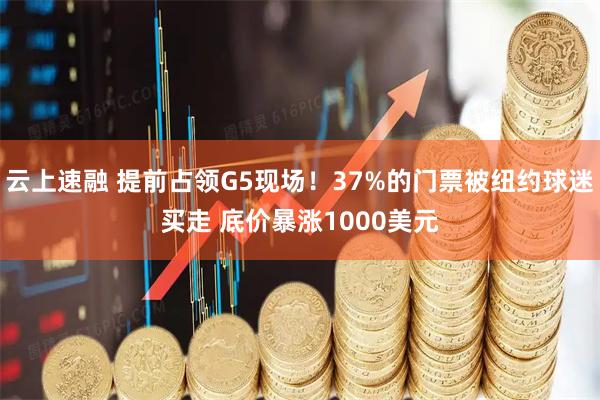 云上速融 提前占领G5现场！37%的门票被纽约球迷买走 底价暴涨1000美元