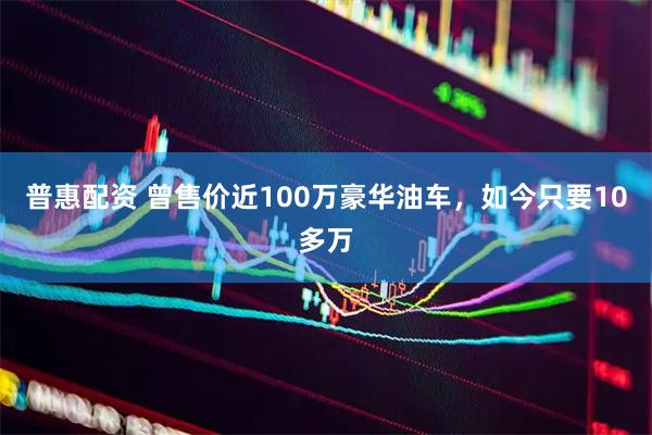 普惠配资 曾售价近100万豪华油车，如今只要10多万
