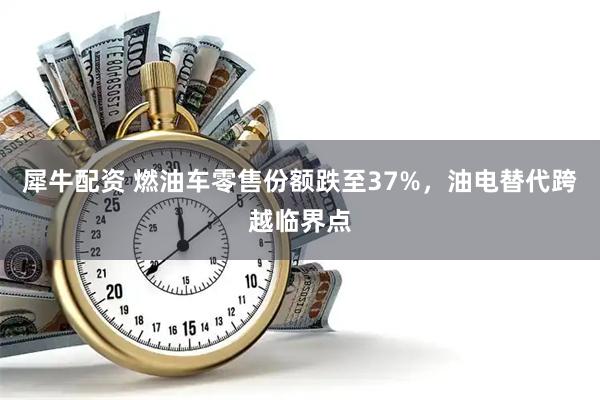 犀牛配资 燃油车零售份额跌至37%，油电替代跨越临界点