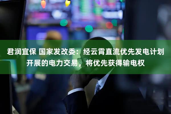 君润宜保 国家发改委：经云霄直流优先发电计划开展的电力交易，将优先获得输电权