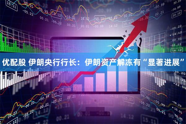 优配股 伊朗央行行长：伊朗资产解冻有“显著进展”