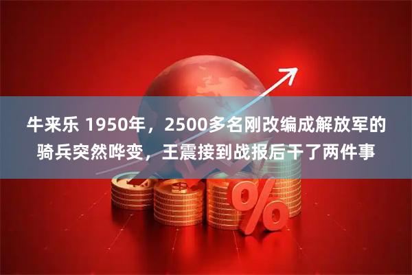 牛来乐 1950年，2500多名刚改编成解放军的骑兵突然哗变，王震接到战报后干了两件事