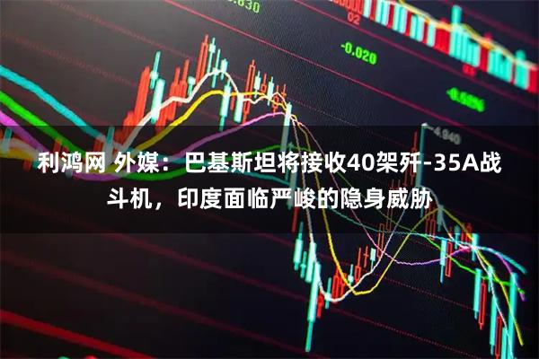 利鸿网 外媒：巴基斯坦将接收40架歼-35A战斗机，印度面临严峻的隐身威胁