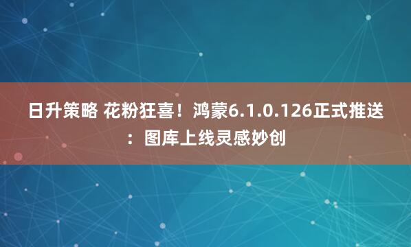日升策略 花粉狂喜！鸿蒙6.1.0.126正式推送：图库上线灵感妙创