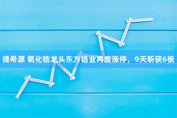 捷希源 氧化锆龙头东方锆业再度涨停，9天斩获6板
