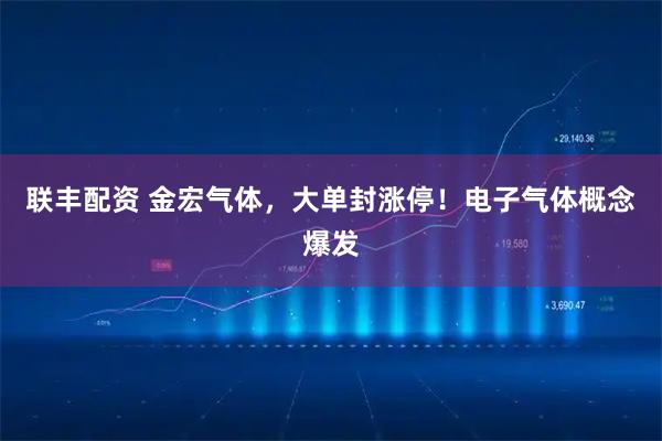 联丰配资 金宏气体，大单封涨停！电子气体概念爆发