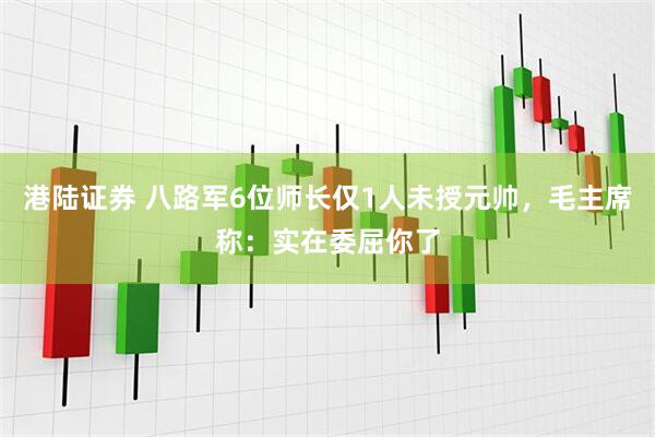 港陆证券 八路军6位师长仅1人未授元帅，毛主席称：实在委屈你了