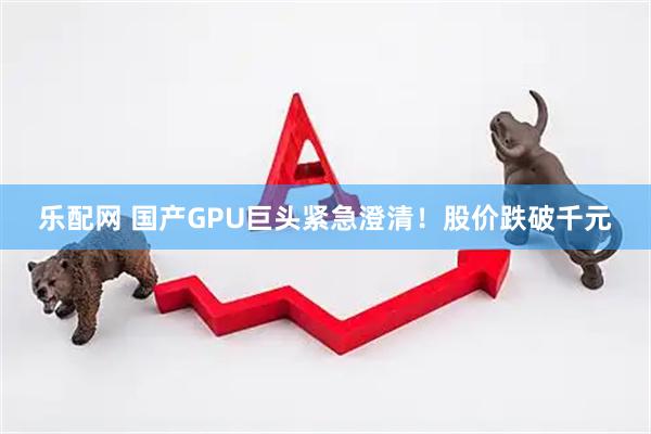 乐配网 国产GPU巨头紧急澄清！股价跌破千元
