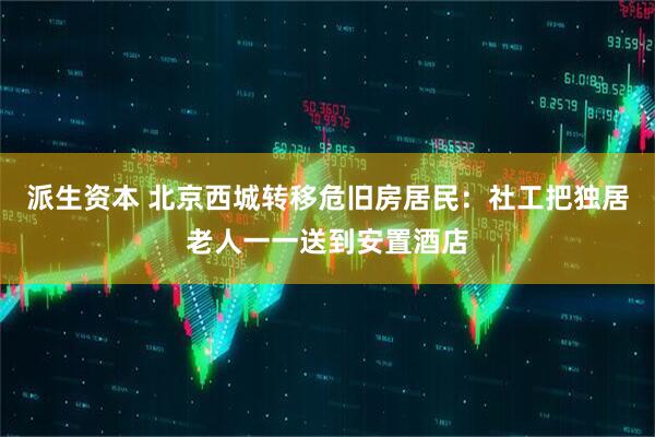 派生资本 北京西城转移危旧房居民：社工把独居老人一一送到安置酒店